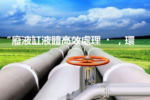 “廢液缸液體高效處理，環(huán)保新篇章開啟！”